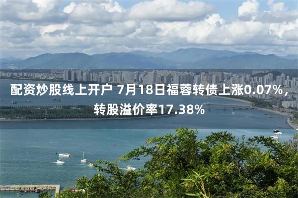 配资炒股线上开户 7月18日福蓉转债上涨0.07%，转股溢价率17.38%