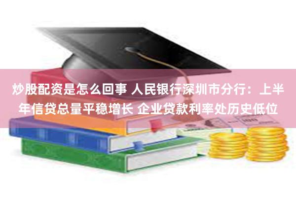 炒股配资是怎么回事 人民银行深圳市分行：上半年信贷总量平稳增长 企业贷款利率处历史低位
