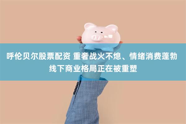 呼伦贝尔股票配资 重奢战火不熄、情绪消费蓬勃 线下商业格局正在被重塑