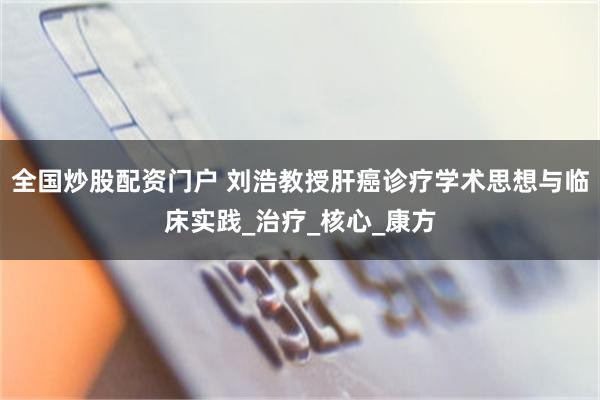 全国炒股配资门户 刘浩教授肝癌诊疗学术思想与临床实践_治疗_核心_康方