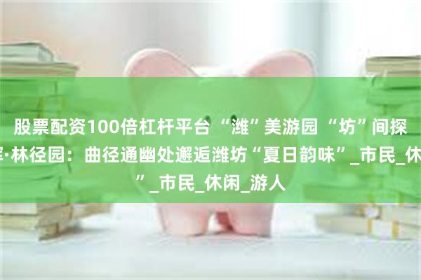 股票配资100倍杠杆平台 “潍”美游园 “坊”间探幽 | 春晖·林径园：曲径通幽处邂逅潍坊“夏日韵味”_市民_休闲_游人
