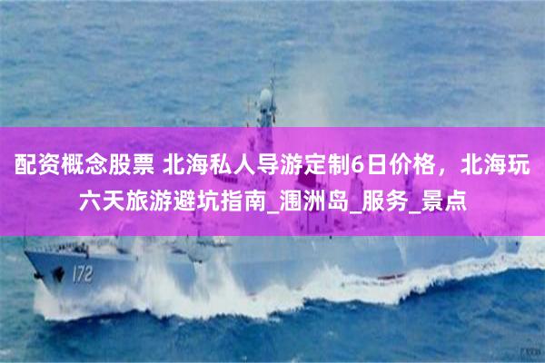 配资概念股票 北海私人导游定制6日价格，北海玩六天旅游避坑指南_涠洲岛_服务_景点