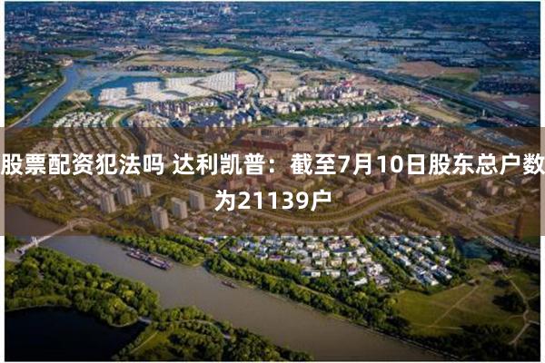 股票配资犯法吗 达利凯普：截至7月10日股东总户数为21139户