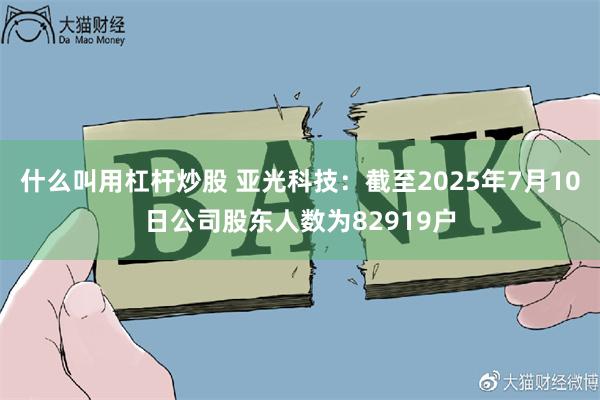 什么叫用杠杆炒股 亚光科技：截至2025年7月10日公司股东人数为82919户