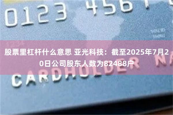 股票里杠杆什么意思 亚光科技：截至2025年7月20日公司股东人数为82488户