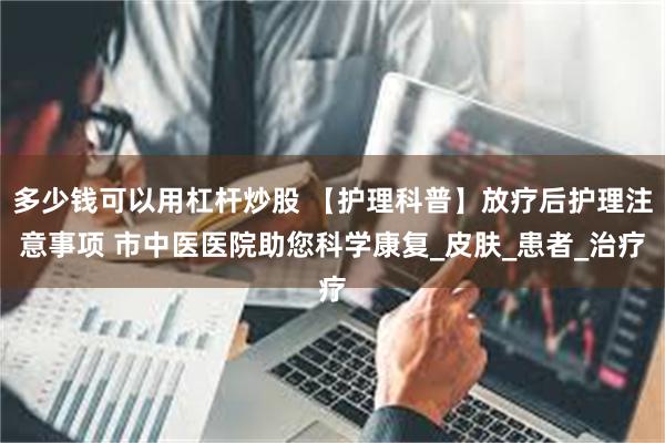 多少钱可以用杠杆炒股 【护理科普】放疗后护理注意事项 市中医医院助您科学康复_皮肤_患者_治疗