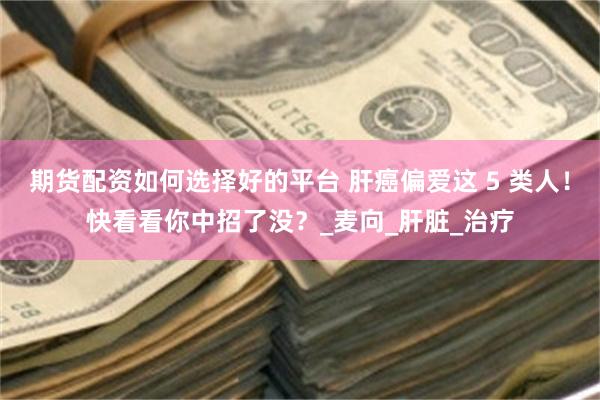 期货配资如何选择好的平台 肝癌偏爱这 5 类人！快看看你中招了没？_麦向_肝脏_治疗