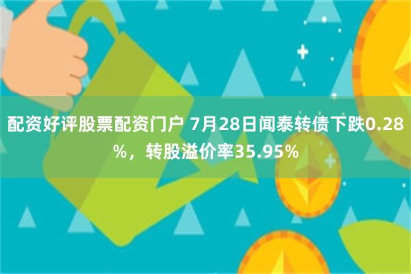 配资好评股票配资门户 7月28日闻泰转债下跌0.28%，转股溢价率35.95%