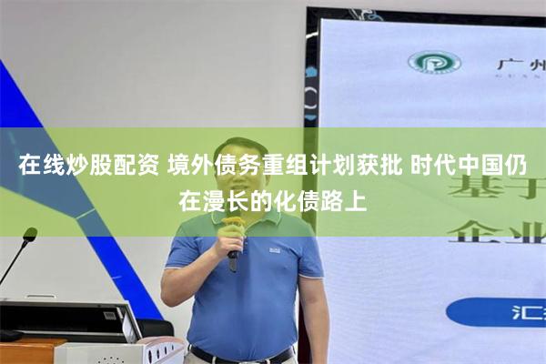 在线炒股配资 境外债务重组计划获批 时代中国仍在漫长的化债路上
