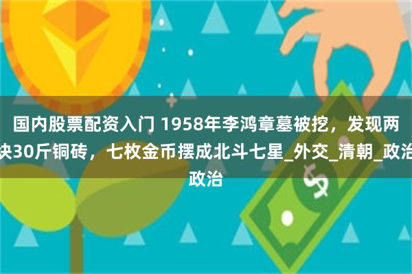 国内股票配资入门 1958年李鸿章墓被挖，发现两块30斤铜砖，七枚金币摆成北斗七星_外交_清朝_政治