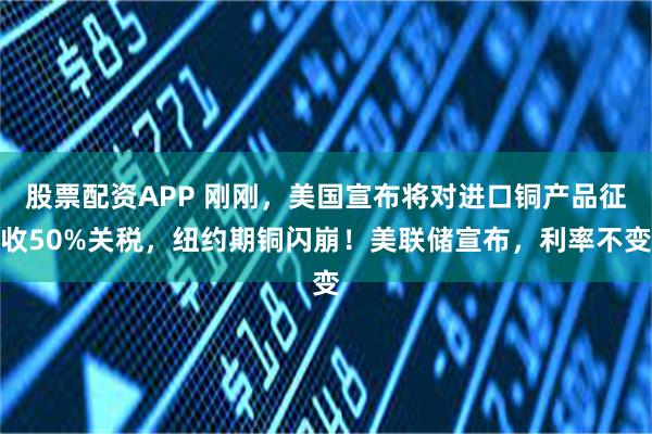 股票配资APP 刚刚，美国宣布将对进口铜产品征收50%关税，纽约期铜闪崩！美联储宣布，利率不变