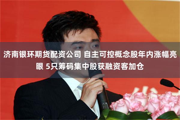 济南银环期货配资公司 自主可控概念股年内涨幅亮眼 5只筹码集中股获融资客加仓
