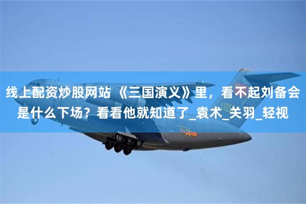 线上配资炒股网站 《三国演义》里，看不起刘备会是什么下场？看看他就知道了_袁术_关羽_轻视