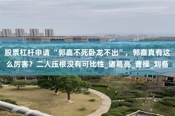 股票杠杆申请 “郭嘉不死卧龙不出”，郭嘉真有这么厉害？二人压根没有可比性_诸葛亮_曹操_刘备
