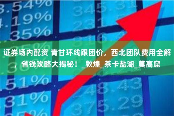 证券场内配资 青甘环线跟团价，西北团队费用全解，省钱攻略大揭秘！_敦煌_茶卡盐湖_莫高窟