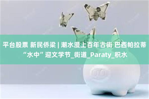 平台股票 新民侨梁 | 潮水漫上百年古街 巴西帕拉蒂“水中”迎文学节_街道_Paraty_积水