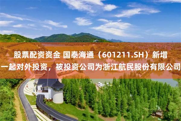 股票配资资金 国泰海通（601211.SH）新增一起对外投资，被投资公司为浙江航民股份有限公司