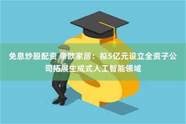 免息炒股配资 帝欧家居：拟5亿元设立全资子公司拓展生成式人工智能领域