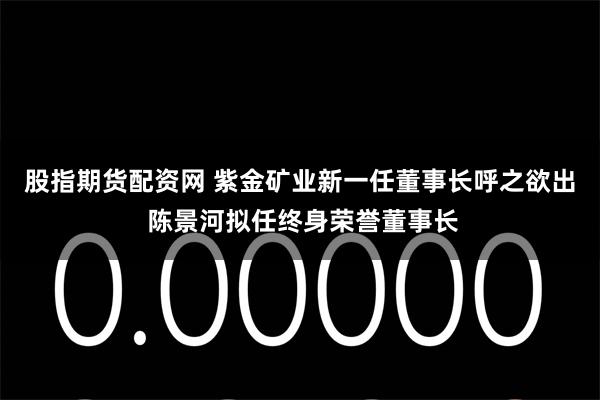 股指期货配资网 紫金矿业新一任董事长呼之欲出 陈景河拟任终身荣誉董事长
