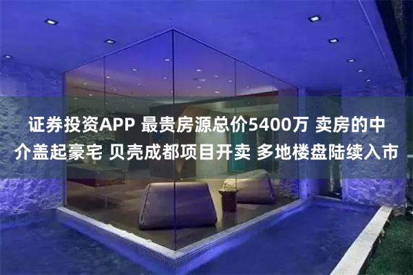 证券投资APP 最贵房源总价5400万 卖房的中介盖起豪宅 贝壳成都项目开卖 多地楼盘陆续入市
