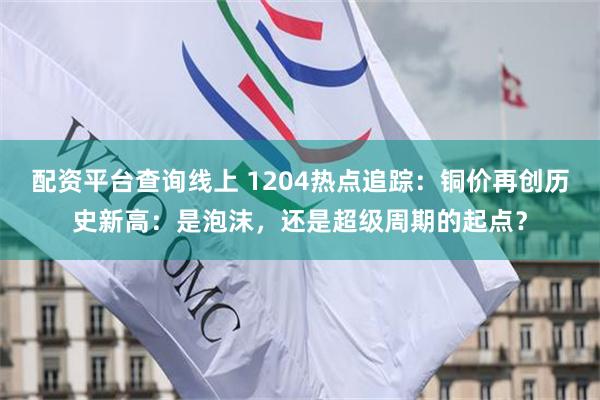 配资平台查询线上 1204热点追踪:铜价再创历史新高:是泡沫,还是超级周期的起点?