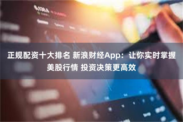 正规配资十大排名 新浪财经App：让你实时掌握美股行情 投资决策更高效